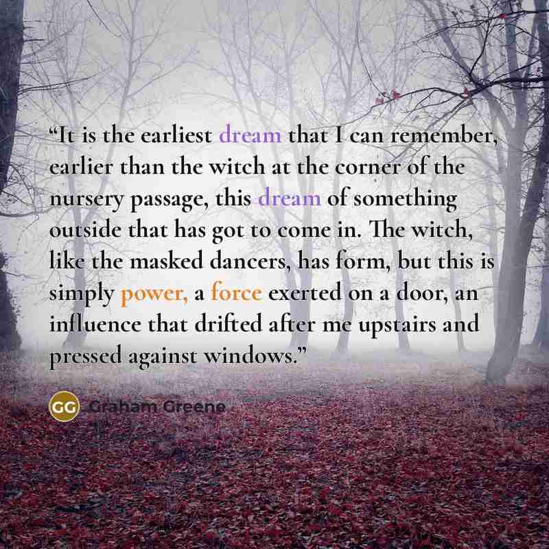 “It is the earliest dream that I can remember, earlier than the witch at the corner of the nursery passage, this dream of something outside that has got to come in. The witch, like the masked dancers, has form, but this is simply power, a force exerted on a door, an influence that drifted after me…” quote by Graham Greene