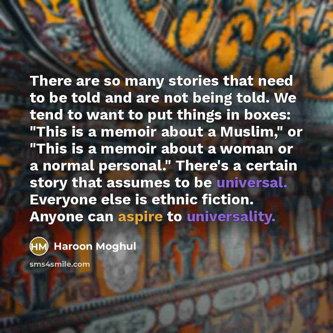 “There are so many stories that need to be told and are not being told. We tend to want to put things in boxes: "This is a memoir about a Muslim," or "This is a memoir about a woman or a normal personal." There's a certain story that assumes to be universal. Everyone else is ethnic fiction. Anyone…” quote by Haroon Moghul