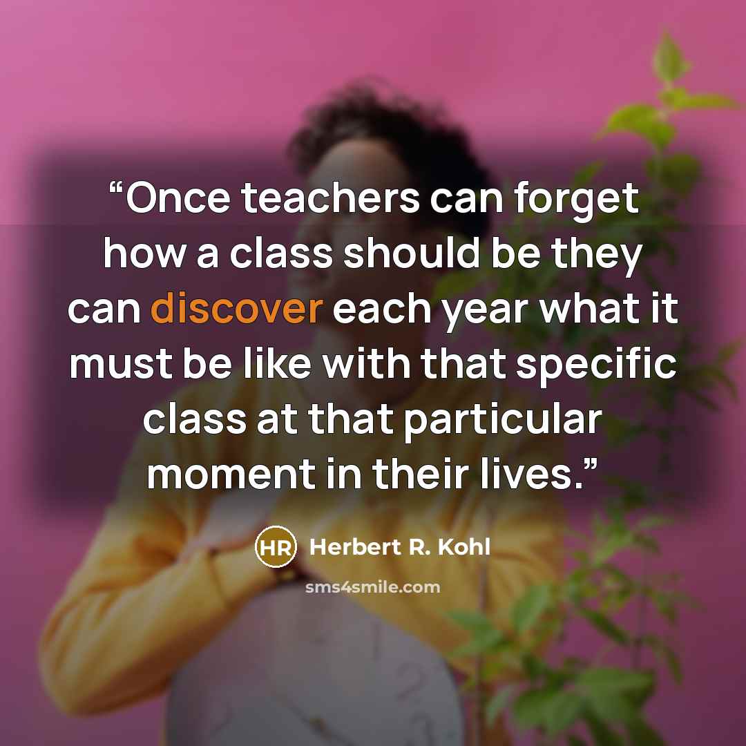 “Once teachers can forget how a class should be they can discover each year what it must be like with that specific class at that particular moment in their lives.” quote by Herbert R. Kohl