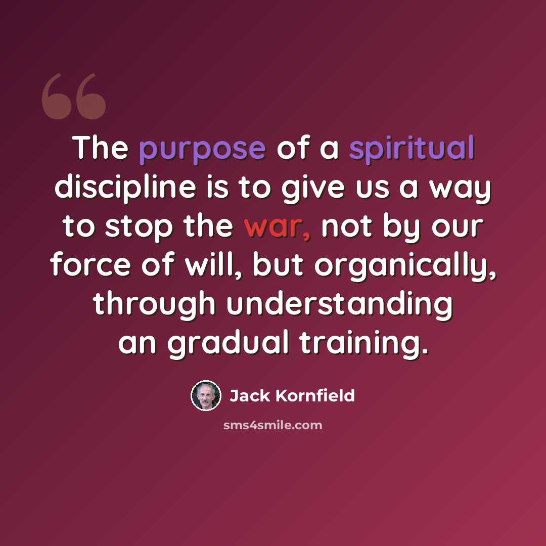 “The purpose of a spiritual discipline is to give us a way to stop the war, not by our force of will, but organically, through understanding an gradual training.” quote by Jack Kornfield