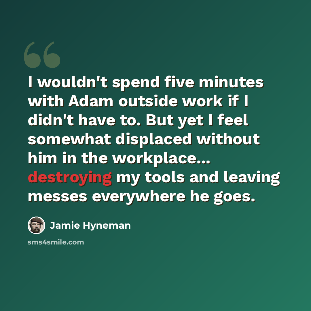 “I wouldn't spend five minutes with Adam outside work if I didn't have to. But yet I feel somewhat displaced without him in the workplace... destroying my tools and leaving messes everywhere he goes.” quote by Jamie Hyneman