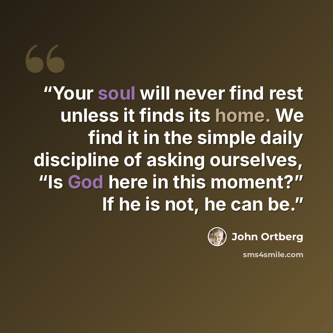 “Your soul will never find rest unless it finds its home. We find it in the simple daily discipline of asking ourselves, “Is God here in this moment?” If he is not, he can be.” quote by John Ortberg
