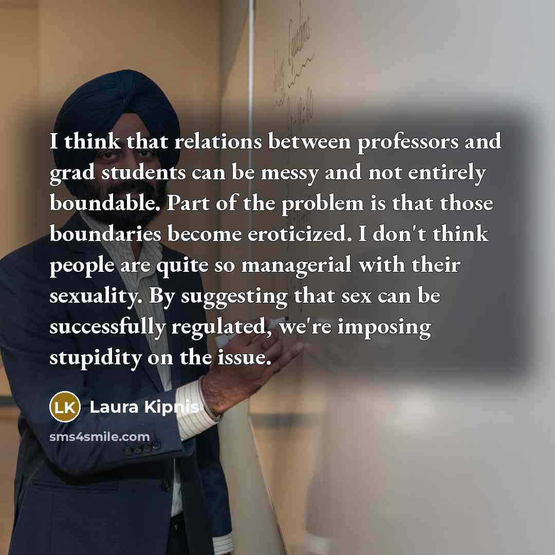 “I think that relations between professors and grad students can be messy and not entirely boundable. Part of the problem is that those boundaries become eroticized. I don't think people are quite so managerial with their sexuality. By suggesting that sex can be successfully regulated, we're…” quote by Laura Kipnis