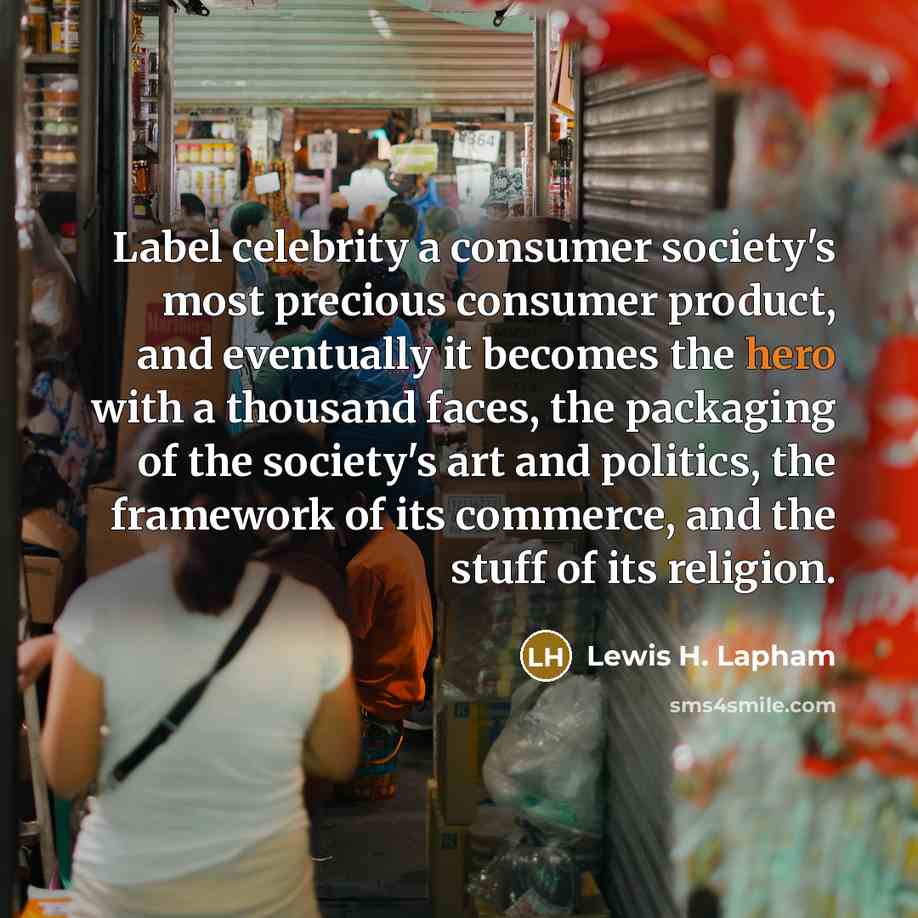 “Label celebrity a consumer society's most precious consumer product, and eventually it becomes the hero with a thousand faces, the packaging of the society's art and politics, the framework of its commerce, and the stuff of its religion.” quote by Lewis H. Lapham