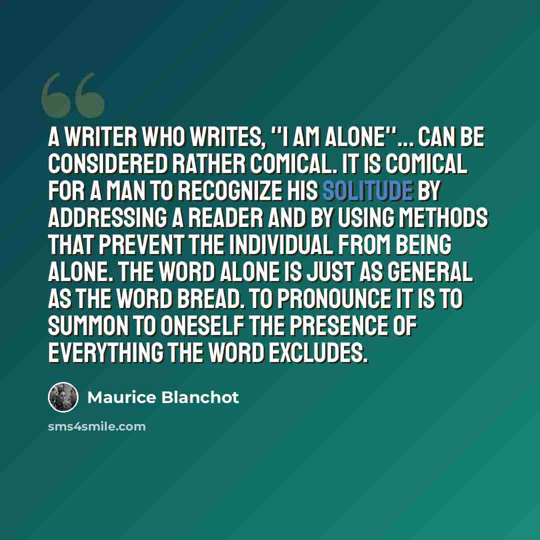 “A writer who writes, ''I am alone''... can be considered rather comical. It is comical for a man to recognize his solitude by addressing a reader and by using methods that prevent the individual from being alone. The word alone is just as general as the word bread. To pronounce it is to summon to…” quote by Maurice Blanchot