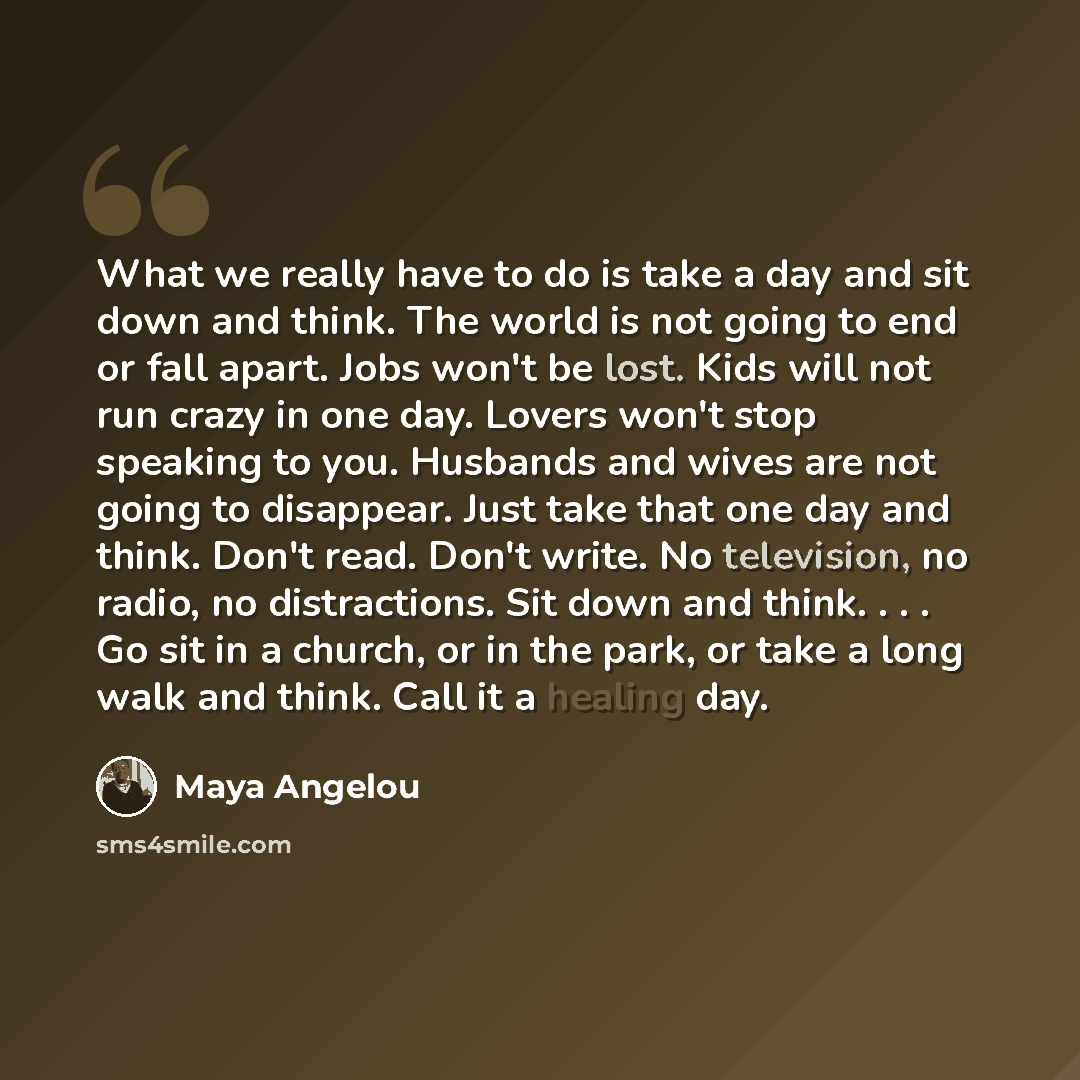 “What we really have to do is take a day and sit down and think. The world is not going to end or fall apart. Jobs won't be lost. Kids will not run crazy in one day. Lovers won't stop speaking to you. Husbands and wives are not going to disappear. Just take that one day and think. Don't read. Don't…” quote by Maya Angelou