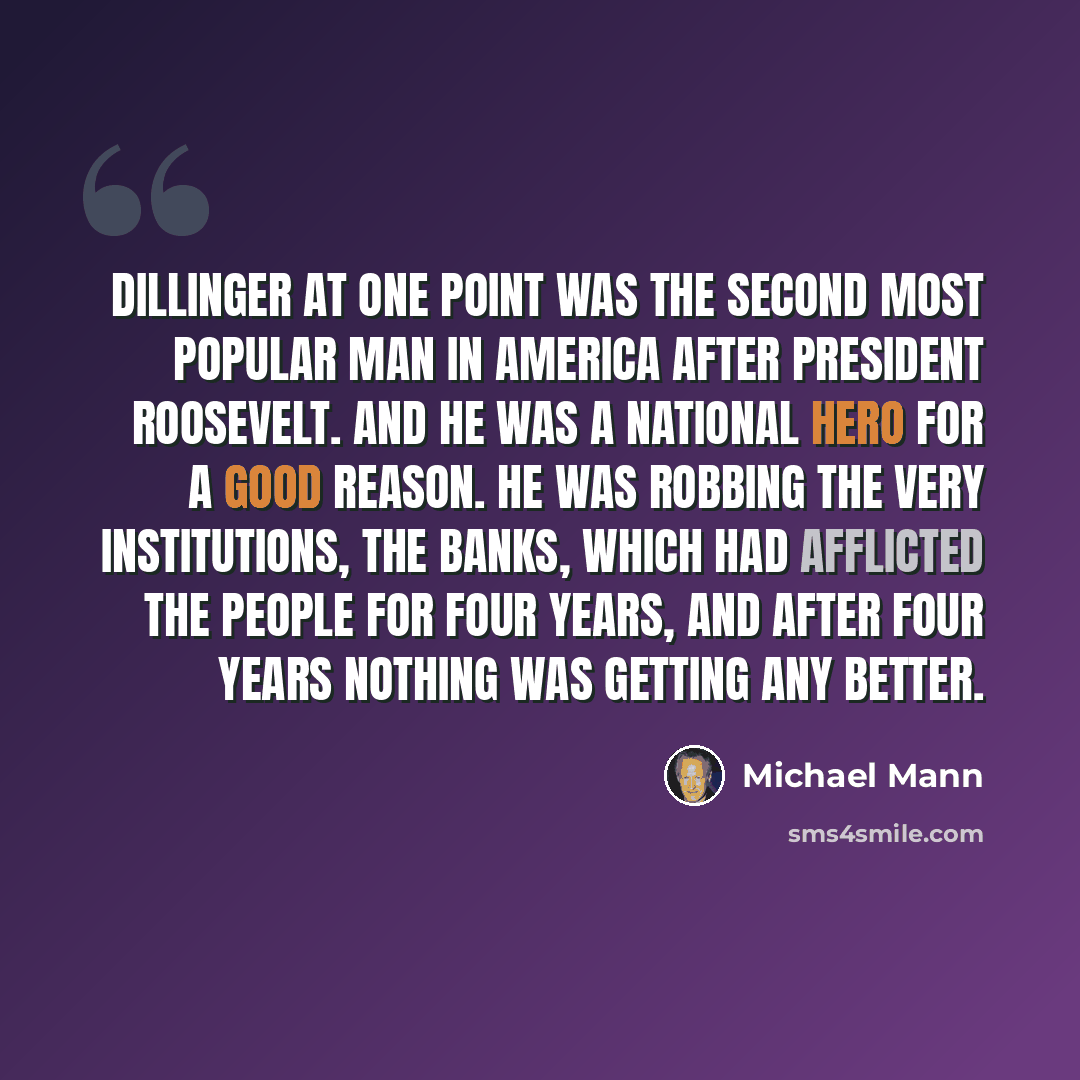 “Dillinger at one point was the second most popular man in America after President Roosevelt. And he was a national hero for a good reason. He was robbing the very institutions, the banks, which had afflicted the people for four years, and after four years nothing was getting any better.” quote by Michael Mann