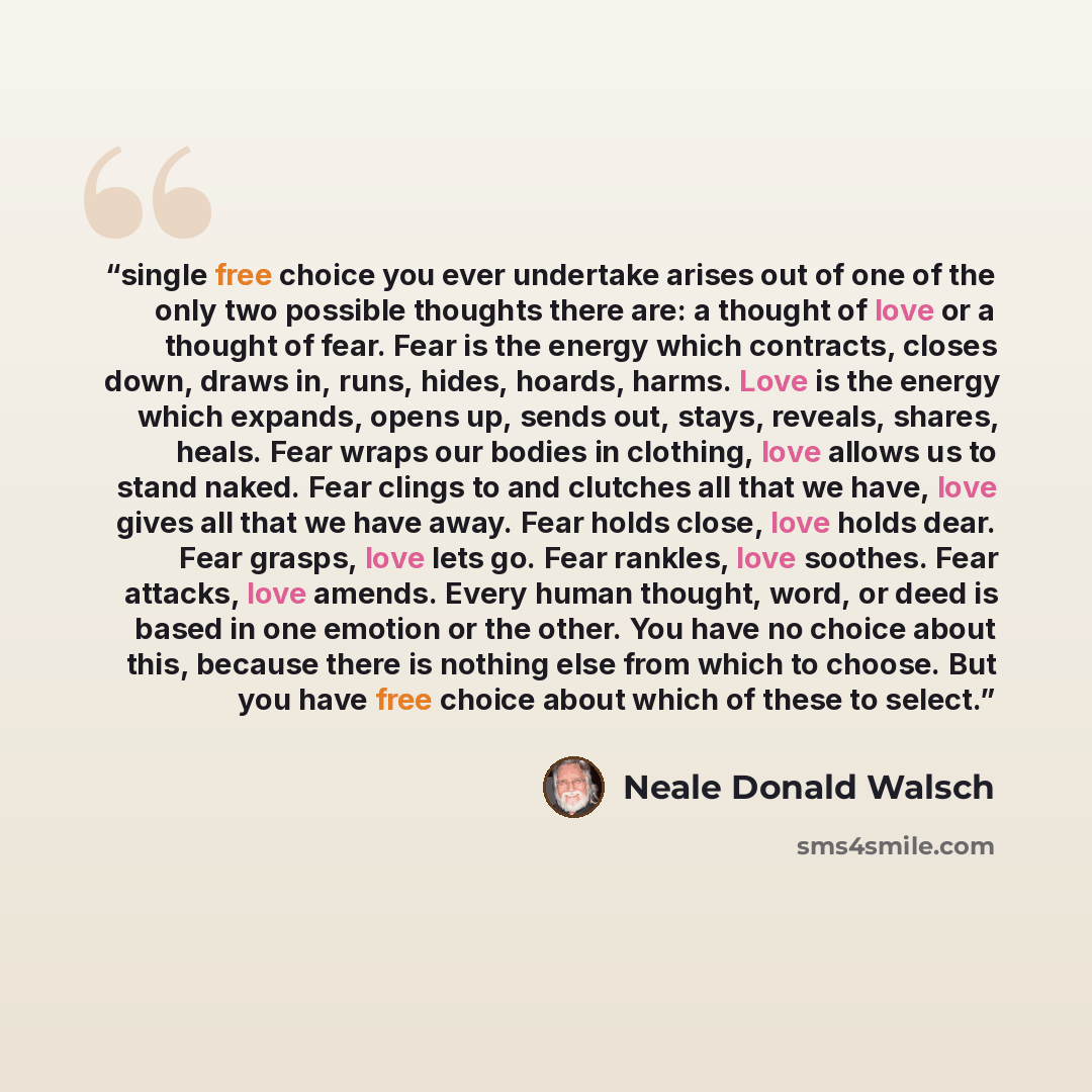 “single free choice you ever undertake arises out of one of the only two possible thoughts there are: a thought of love or a thought of fear. Fear is the energy which contracts, closes down, draws in, runs, hides, hoards, harms. Love is the energy which expands, opens up, sends out, stays, reveals…” quote by Neale Donald Walsch