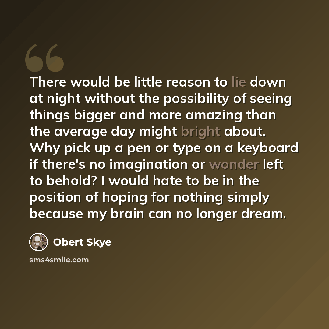 “There would be little reason to lie down at night without the possibility of seeing things bigger and more amazing than the average day might bright about. Why pick up a pen or type on a keyboard if there's no imagination or wonder left to behold? I would hate to be in the position of hoping for…” quote by Obert Skye