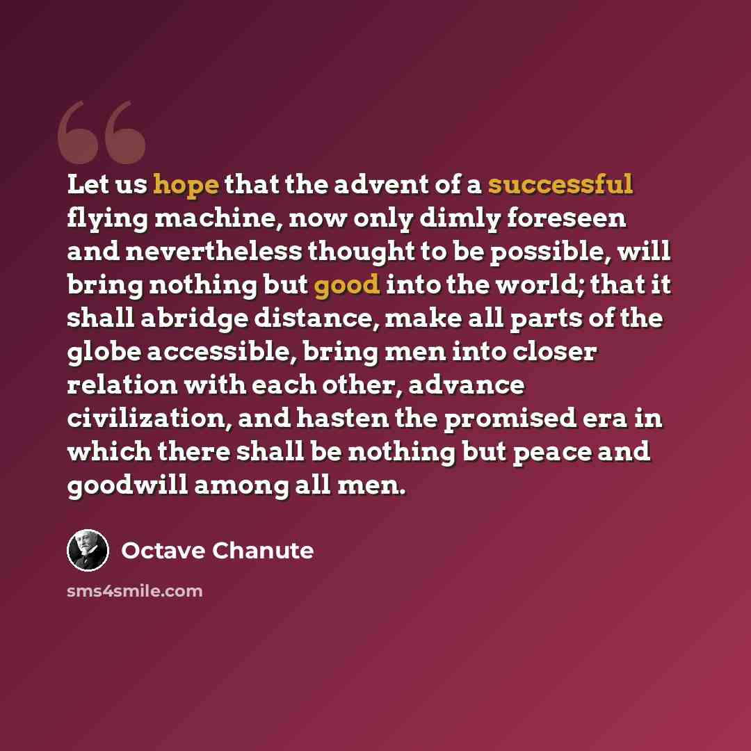 “Let us hope that the advent of a successful flying machine, now only dimly foreseen and nevertheless thought to be possible, will bring nothing but good into the world; that it shall abridge distance, make all parts of the globe accessible, bring men into closer relation with each other, advance…” quote by Octave Chanute
