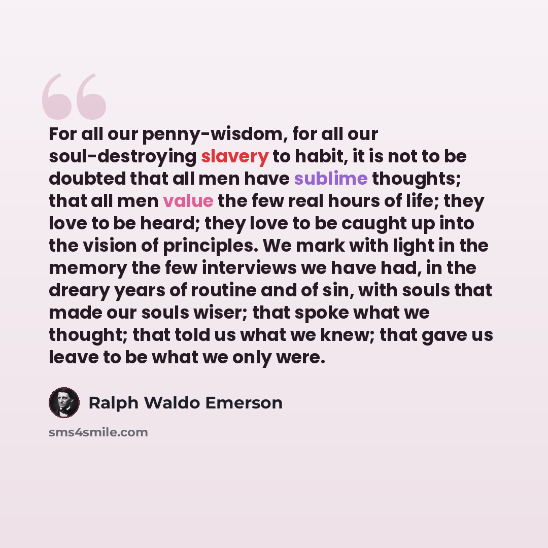 “For all our penny-wisdom, for all our soul-destroying slavery to habit, it is not to be doubted that all men have sublime thoughts; that all men value the few real hours of life; they love to be heard; they love to be caught up into the vision of principles. We mark with light in the memory the…” quote by Ralph Waldo Emerson