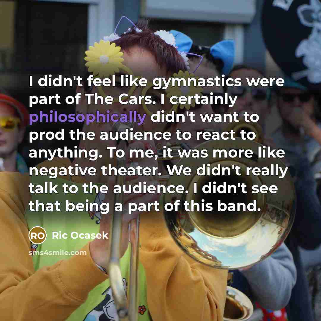 “I didn't feel like gymnastics were part of The Cars. I certainly philosophically didn't want to prod the audience to react to anything. To me, it was more like negative theater. We didn't really talk to the audience. I didn't see that being a part of this band.” quote by Ric Ocasek