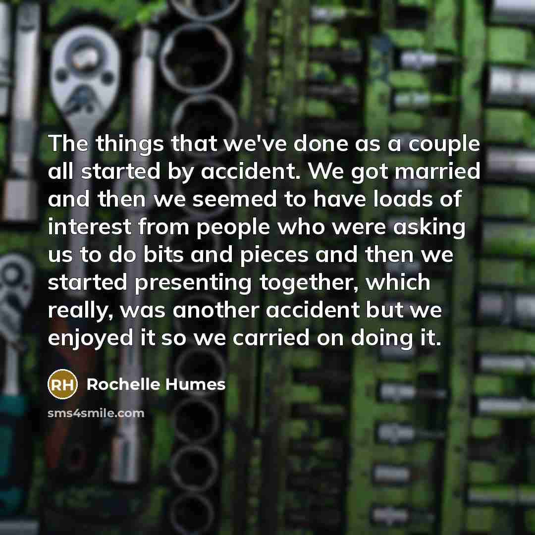“The things that we've done as a couple all started by accident. We got married and then we seemed to have loads of interest from people who were asking us to do bits and pieces and then we started presenting together, which really, was another accident but we enjoyed it so we carried on doing it.” quote by Rochelle Humes