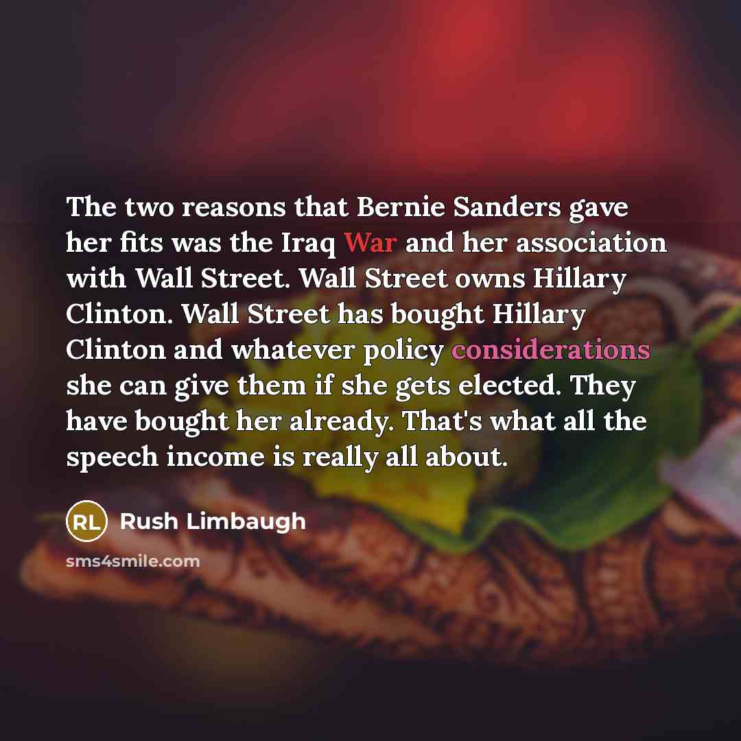 “The two reasons that Bernie Sanders gave her fits was the Iraq War and her association with Wall Street. Wall Street owns Hillary Clinton. Wall Street has bought Hillary Clinton and whatever policy considerations she can give them if she gets elected. They have bought her already. That's what all…” quote by Rush Limbaugh