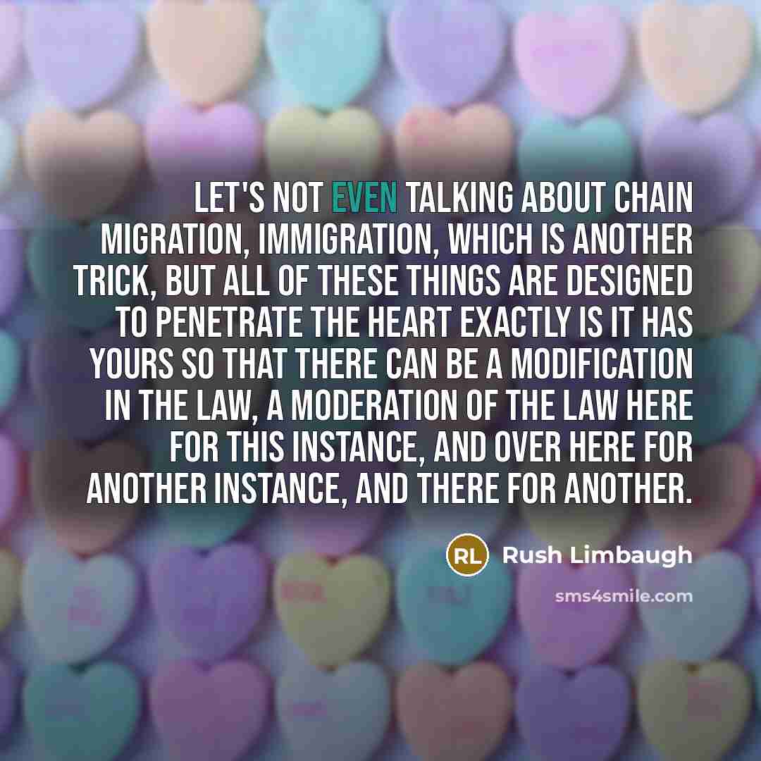“Let's not even talking about chain migration, immigration, which is another trick, but all of these things are designed to penetrate the heart exactly is it has yours so that there can be a modification in the law, a moderation of the law here for this instance, and over here for another instance…” quote by Rush Limbaugh