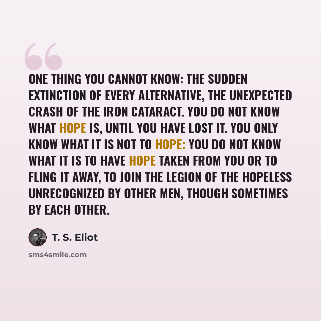 “One thing you cannot know: The sudden extinction of every alternative, The unexpected crash of the iron cataract. You do not know what hope is, until you have lost it. You only know what it is not to hope: You do not know what it is to have hope taken from you Or to fling it away, to join the…” quote by T. S. Eliot
