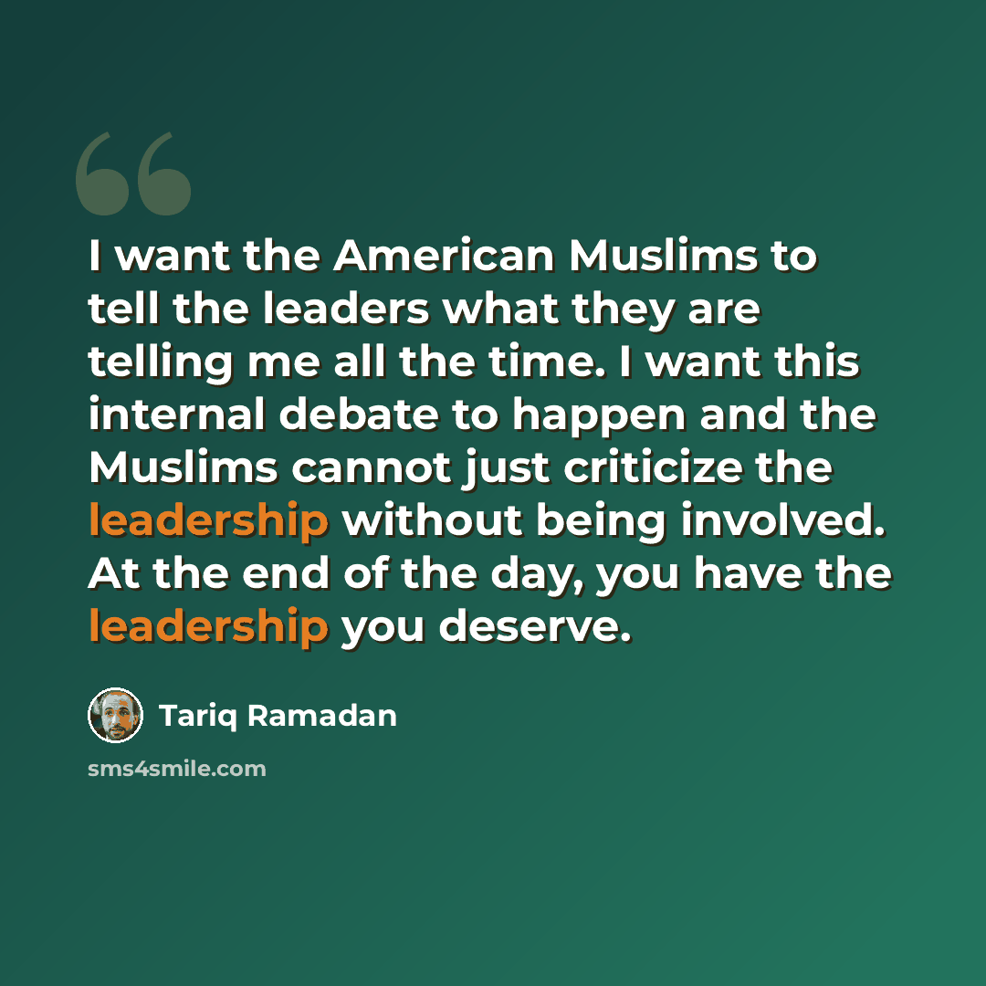 “I want the American Muslims to tell the leaders what they are telling me all the time. I want this internal debate to happen and the Muslims cannot just criticize the leadership without being involved. At the end of the day, you have the leadership you deserve.” quote by Tariq Ramadan