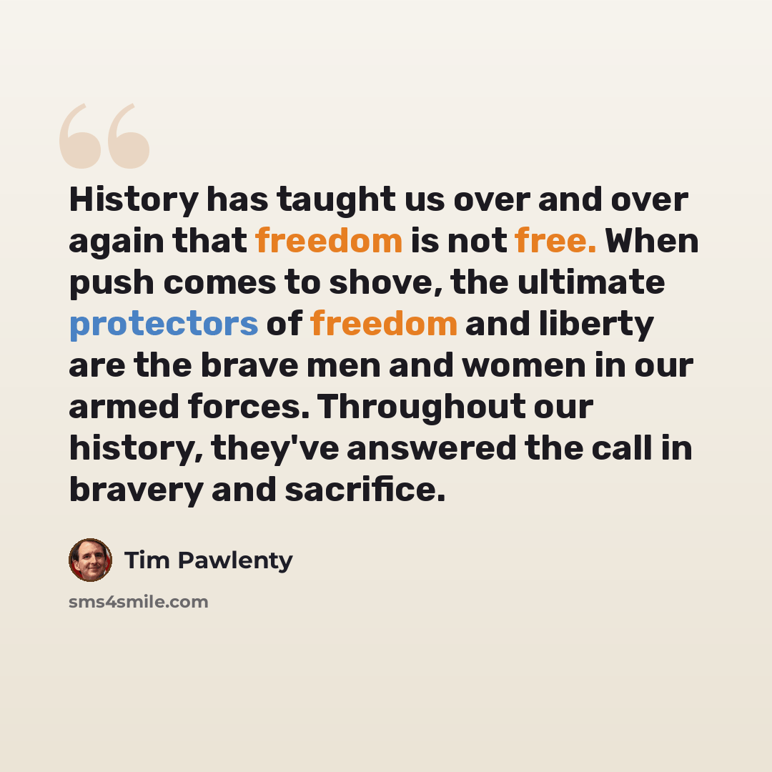 “History has taught us over and over again that freedom is not free. When push comes to shove, the ultimate protectors of freedom and liberty are the brave men and women in our armed forces. Throughout our history, they've answered the call in bravery and sacrifice.” quote by Tim Pawlenty