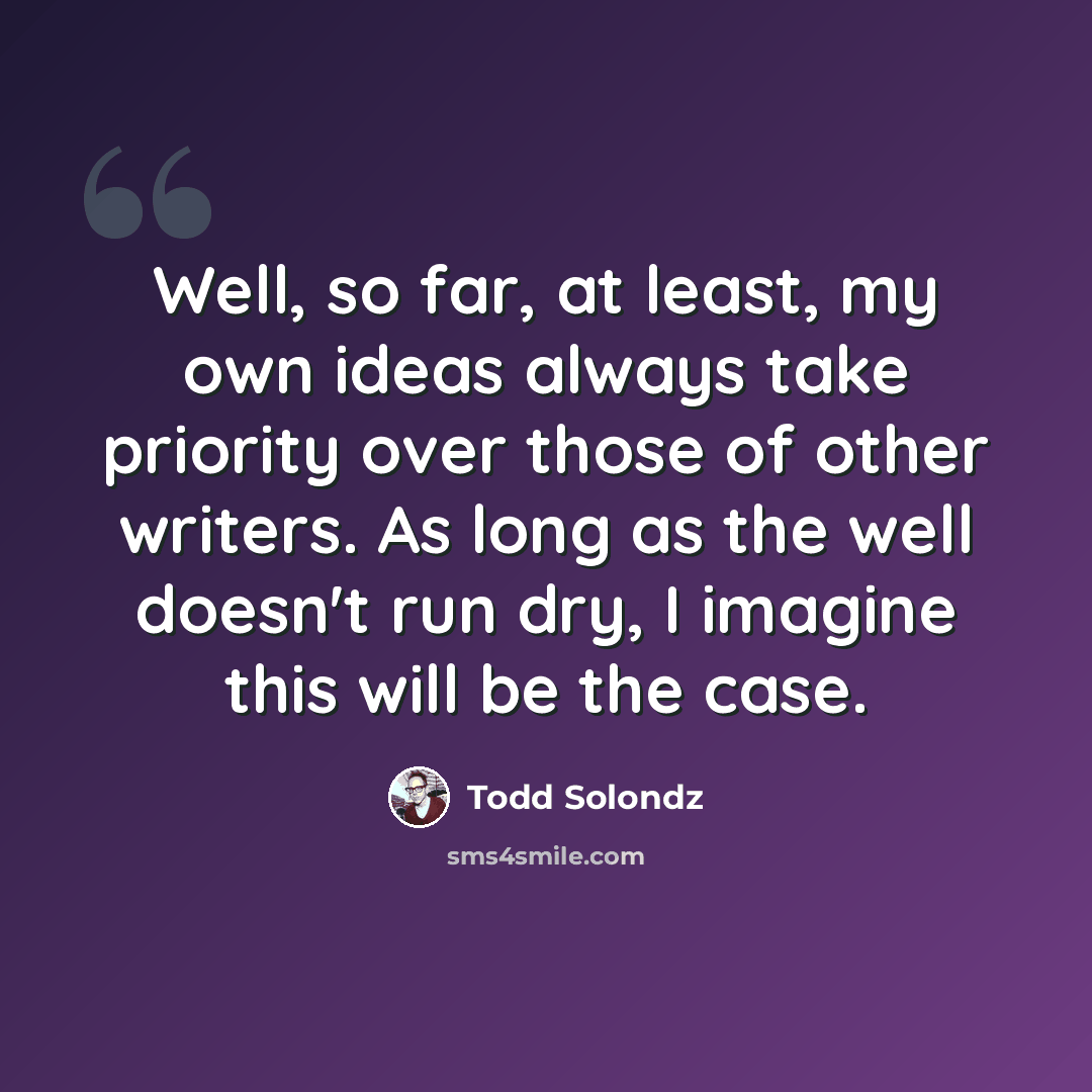 “Well, so far, at least, my own ideas always take priority over those of other writers. As long as the well doesn't run dry, I imagine this will be the case.” quote by Todd Solondz