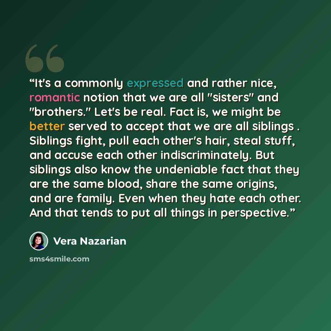 “It's a commonly expressed and rather nice, romantic notion that we are all "sisters" and "brothers." Let's be real. Fact is, we might be better served to accept that we are all siblings . Siblings fight, pull each other's hair, steal stuff, and accuse each other indiscriminately. But siblings also…” quote by Vera Nazarian