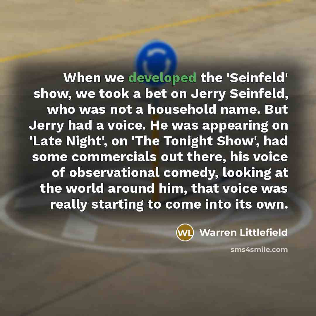 “When we developed the 'Seinfeld' show, we took a bet on Jerry Seinfeld, who was not a household name. But Jerry had a voice. He was appearing on 'Late Night', on 'The Tonight Show', had some commercials out there, his voice of observational comedy, looking at the world around him, that voice was…” quote by Warren Littlefield
