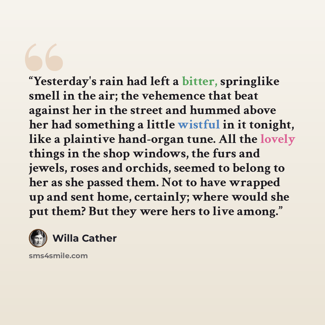 “Yesterday's rain had left a bitter, springlike smell in the air; the vehemence that beat against her in the street and hummed above her had something a little wistful in it tonight, like a plaintive hand-organ tune. All the lovely things in the shop windows, the furs and jewels, roses and orchids…” quote by Willa Cather