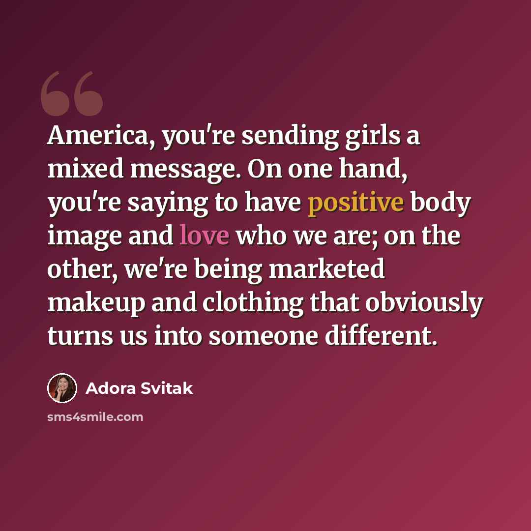 “America, you're sending girls a mixed message. On one hand, you're saying to have positive body image and love who we are; on the other, we're being marketed makeup and clothing that obviously turns us into someone different.” quote by Adora Svitak