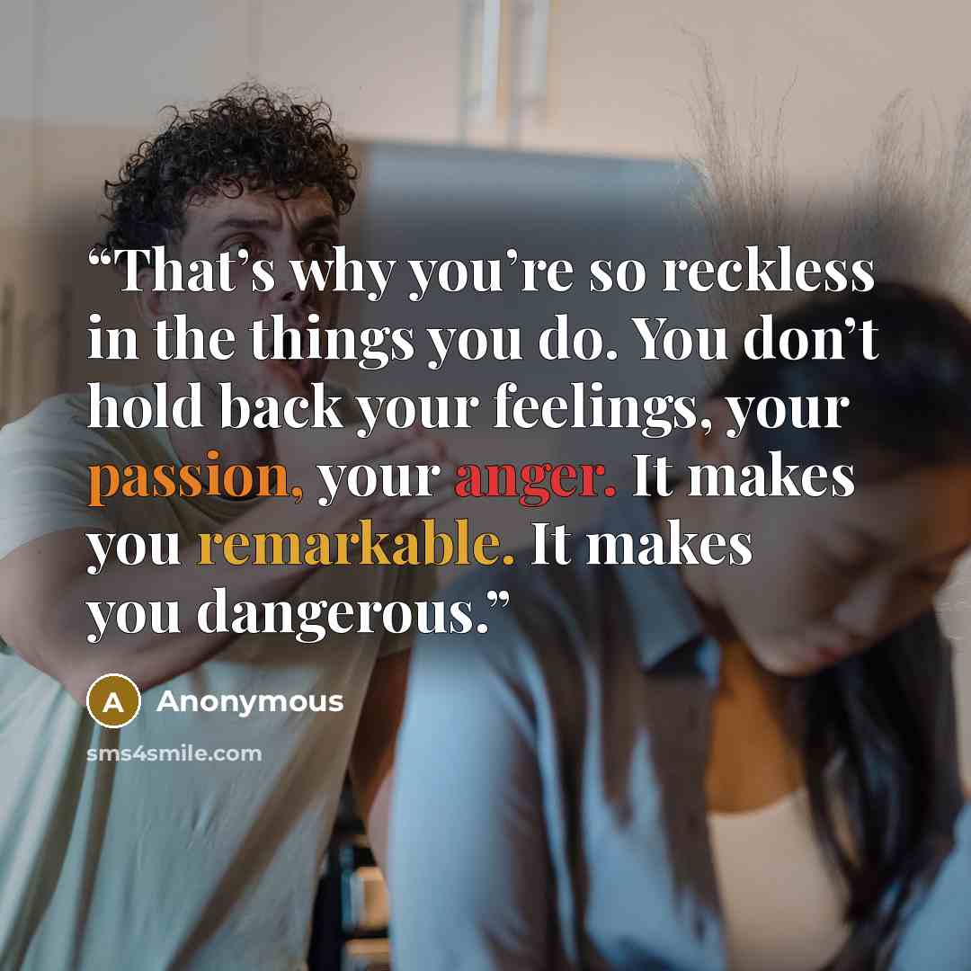 “That’s why you’re so reckless in the things you do. You don’t hold back your feelings, your passion, your anger. It makes you remarkable. It makes you dangerous.” quote by Anonymous