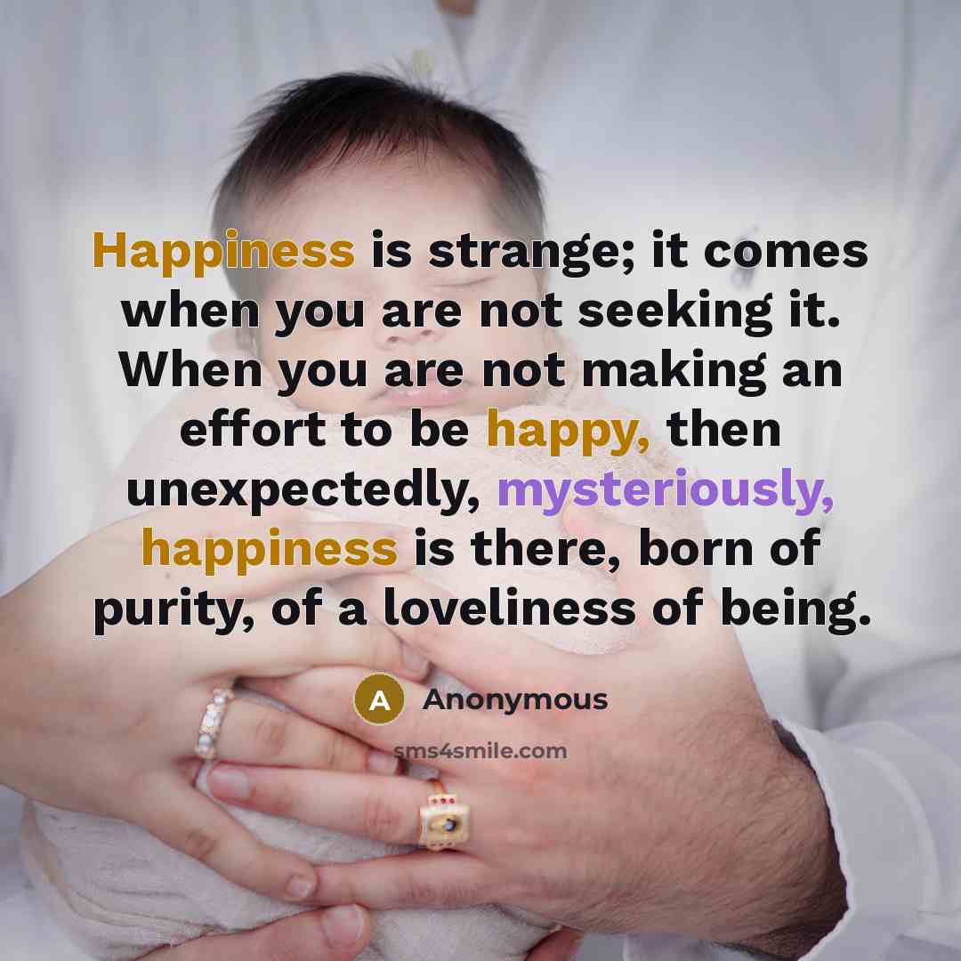 “Happiness is strange; it comes when you are not seeking it. When you are not making an effort to be happy, then unexpectedly, mysteriously, happiness is there, born of purity, of a loveliness of being.” quote by Anonymous