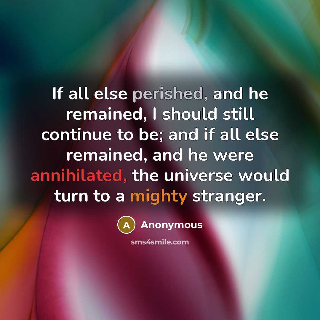 “If all else perished, and he remained, I should still continue to be; and if all else remained, and he were annihilated, the universe would turn to a mighty stranger.” quote by Anonymous