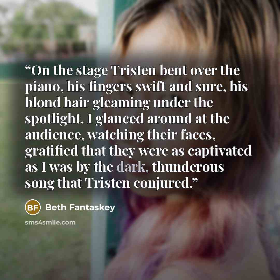 “On the stage Tristen bent over the piano, his fingers swift and sure, his blond hair gleaming under the spotlight. I glanced around at the audience, watching their faces, gratified that they were as captivated as I was by the dark, thunderous song that Tristen conjured.” quote by Beth Fantaskey