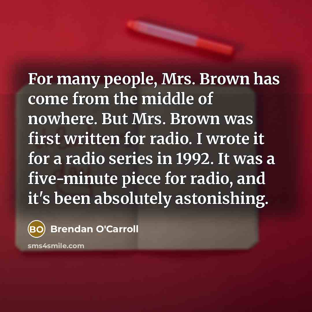 “For many people, Mrs. Brown has come from the middle of nowhere. But Mrs. Brown was first written for radio. I wrote it for a radio series in 1992. It was a five-minute piece for radio, and it's been absolutely astonishing.” quote by Brendan O'Carroll