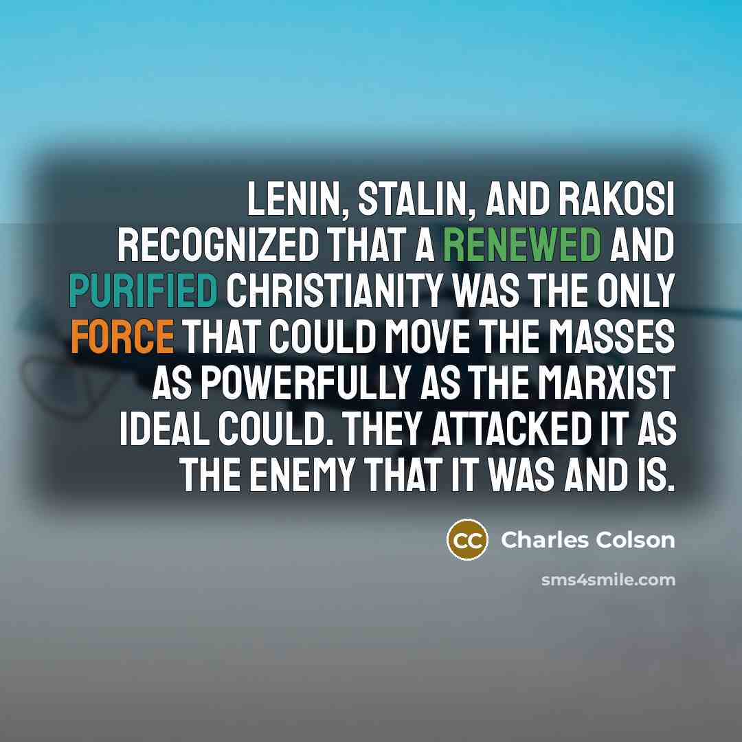 “Lenin, Stalin, and Rakosi recognized that a renewed and purified Christianity was the only force that could move the masses as powerfully as the Marxist ideal could. They attacked it as the enemy that it was and is.” quote by Charles Colson