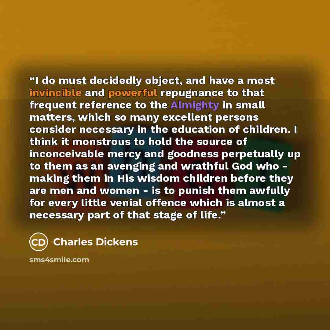 “I do must decidedly object, and have a most invincible and powerful repugnance to that frequent reference to the Almighty in small matters, which so many excellent persons consider necessary in the education of children. I think it monstrous to hold the source of inconceivable mercy and goodness…” quote by Charles Dickens