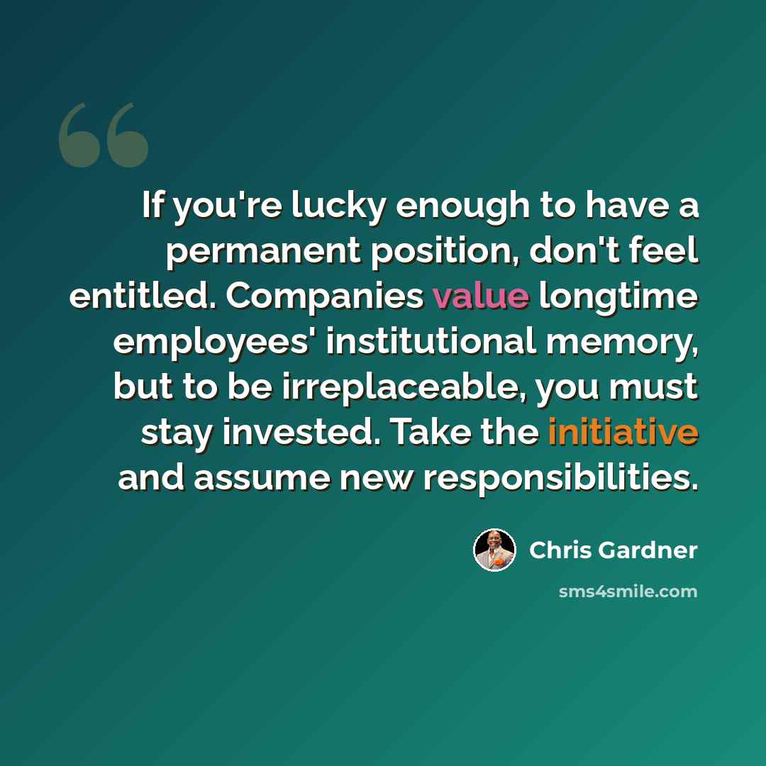 “If you're lucky enough to have a permanent position, don't feel entitled. Companies value longtime employees' institutional memory, but to be irreplaceable, you must stay invested. Take the initiative and assume new responsibilities.” quote by Chris Gardner