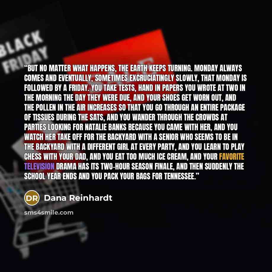“But no matter what happens, the earth keeps turning. Monday always comes and eventually, sometimes excruciatingly slowly, that Monday is followed by a Friday. You take tests, hand in papers you wrote at two in the morning the day they were due, and your shoes get worn out, and the pollen in the…” quote by Dana Reinhardt