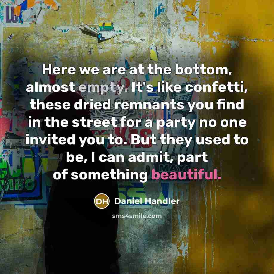 “Here we are at the bottom, almost empty. It's like confetti, these dried remnants you find in the street for a party no one invited you to. But they used to be, I can admit, part of something beautiful.” quote by Daniel Handler