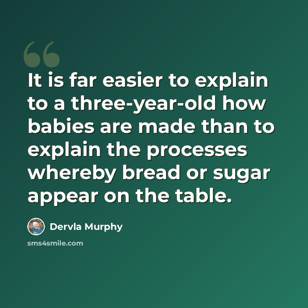 “It is far easier to explain to a three-year-old how babies are made than to explain the processes whereby bread or sugar appear on the table.” quote by Dervla Murphy