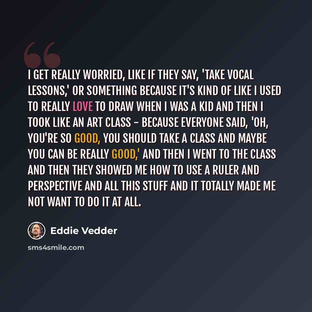 “I get really worried, like if they say, 'Take vocal lessons,' or something because it's kind of like I used to really love to draw when I was a kid and then I took like an art class - because everyone said, 'Oh, you're so good, you should take a class and maybe you can be really good,' and then I…” quote by Eddie Vedder