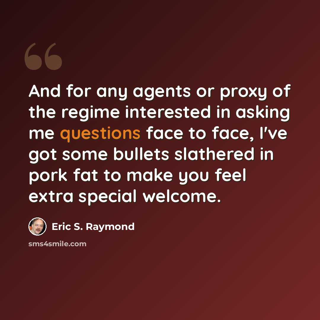 “And for any agents or proxy of the regime interested in asking me questions face to face, I've got some bullets slathered in pork fat to make you feel extra special welcome.” quote by Eric S. Raymond