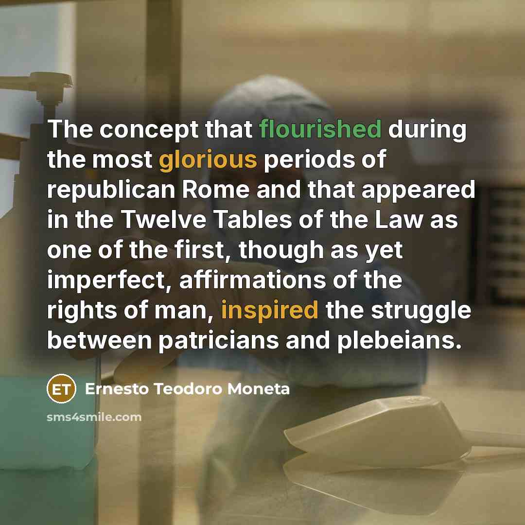 “The concept that flourished during the most glorious periods of republican Rome and that appeared in the Twelve Tables of the Law as one of the first, though as yet imperfect, affirmations of the rights of man, inspired the struggle between patricians and plebeians.” quote by Ernesto Teodoro Moneta