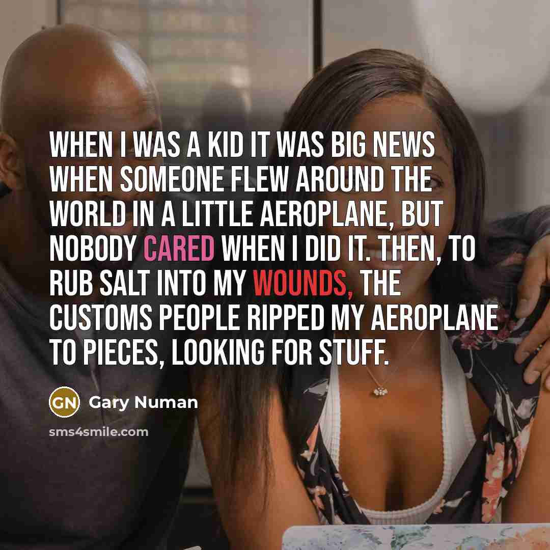 “When I was a kid it was big news when someone flew around the world in a little aeroplane, but nobody cared when I did it. Then, to rub salt into my wounds, the customs people ripped my aeroplane to pieces, looking for stuff.” quote by Gary Numan