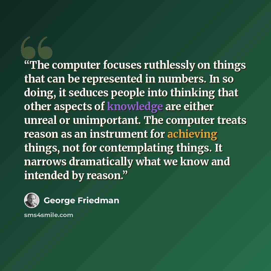 “The computer focuses ruthlessly on things that can be represented in numbers. In so doing, it seduces people into thinking that other aspects of knowledge are either unreal or unimportant. The computer treats reason as an instrument for achieving things, not for contemplating things. It narrows…” quote by George Friedman
