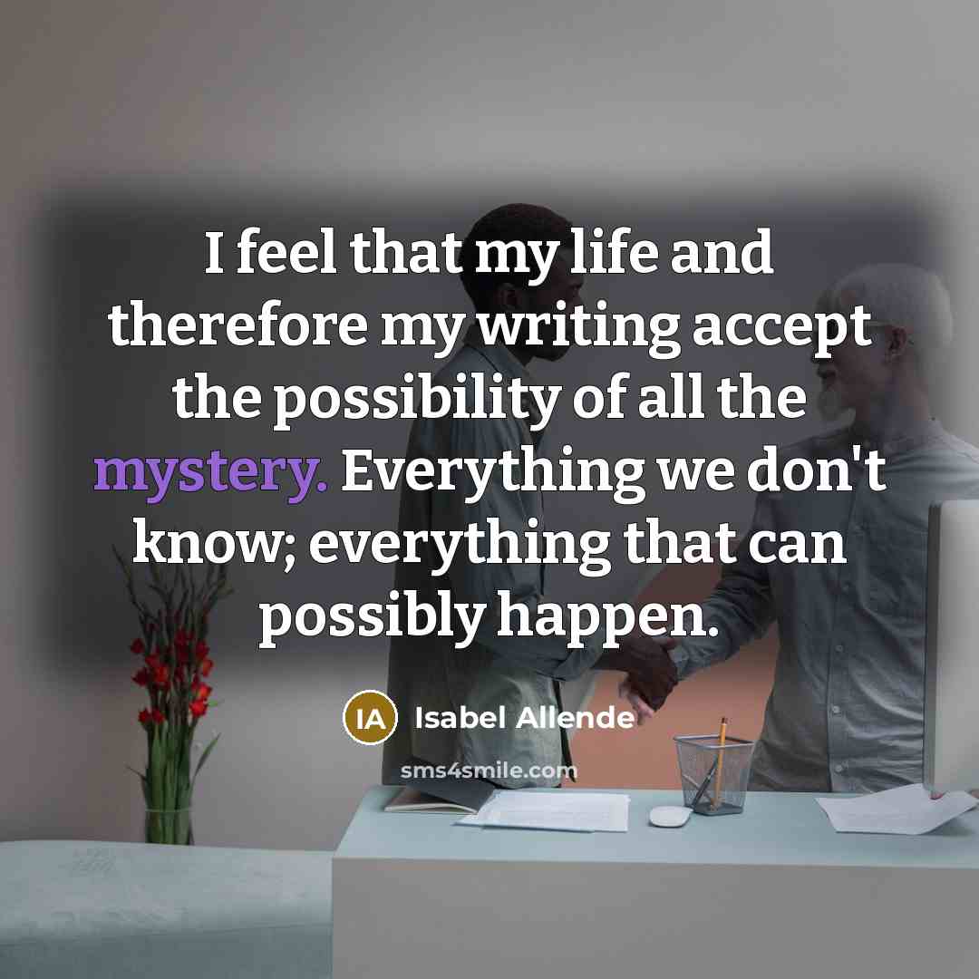 “I feel that my life and therefore my writing accept the possibility of all the mystery. Everything we don't know; everything that can possibly happen.” quote by Isabel Allende