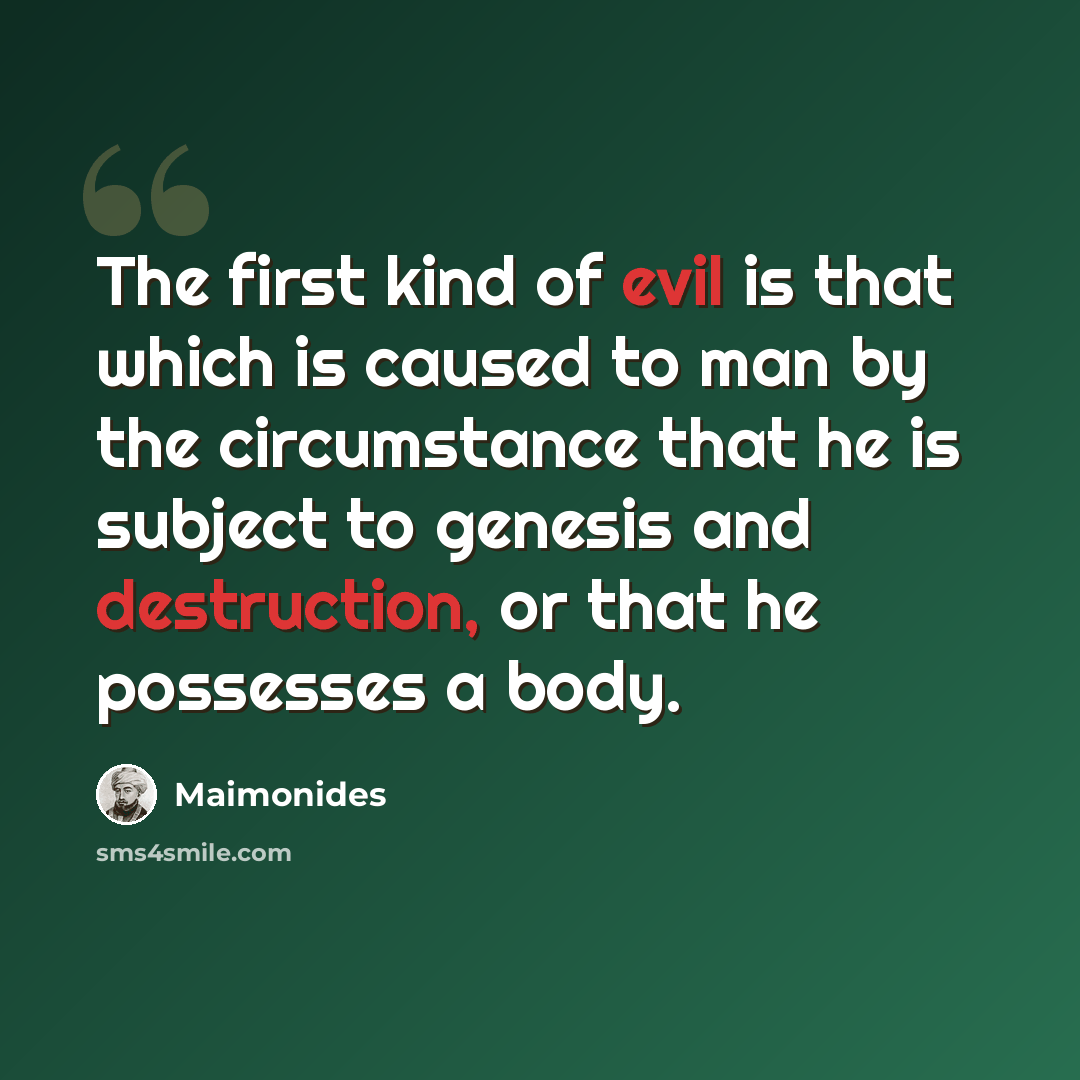 “The first kind of evil is that which is caused to man by the circumstance that he is subject to genesis and destruction, or that he possesses a body.” quote by Maimonides