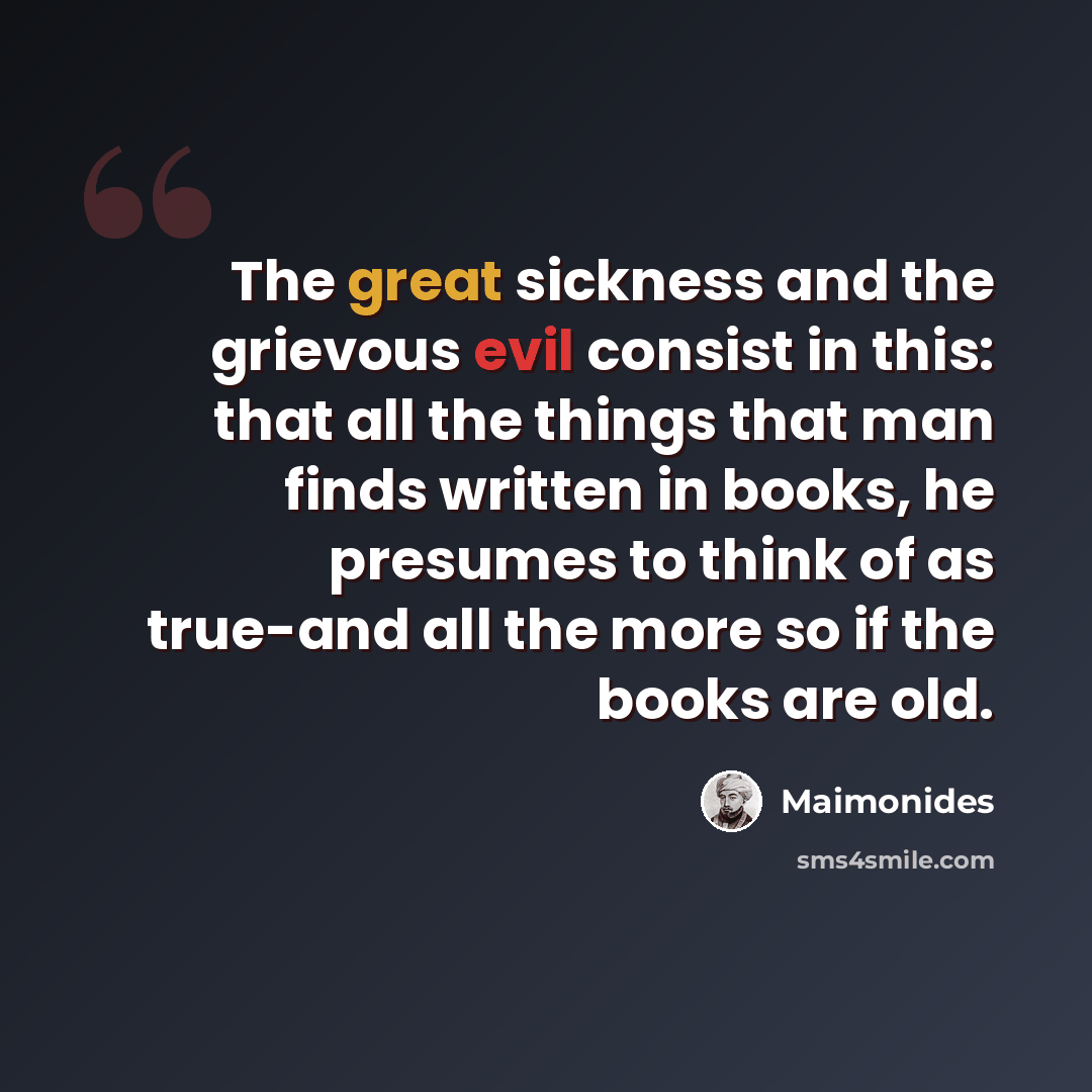 “The great sickness and the grievous evil consist in this: that all the things that man finds written in books, he presumes to think of as true-and all the more so if the books are old.” quote by Maimonides