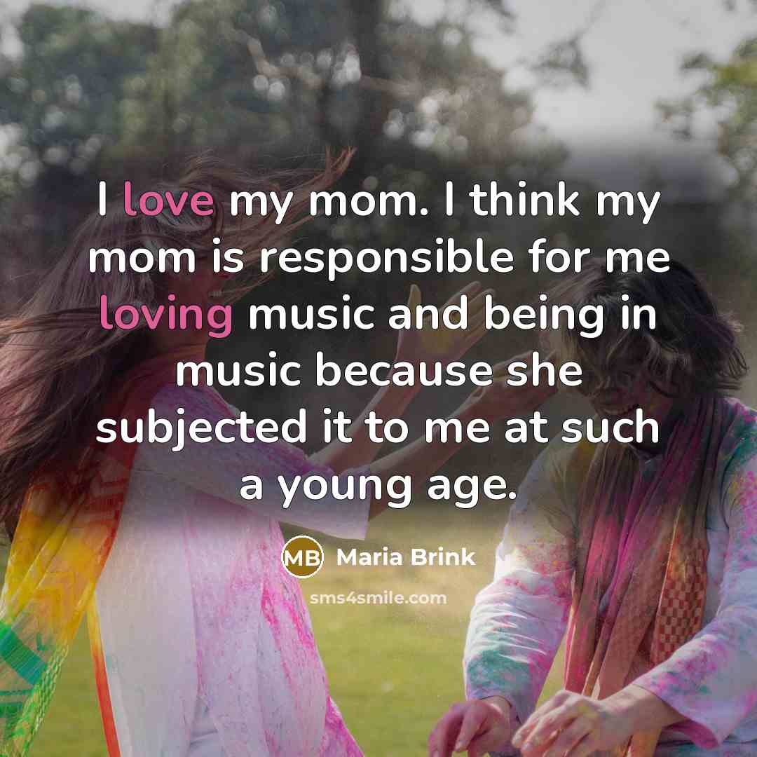 “I love my mom. I think my mom is responsible for me loving music and being in music because she subjected it to me at such a young age.” quote by Maria Brink