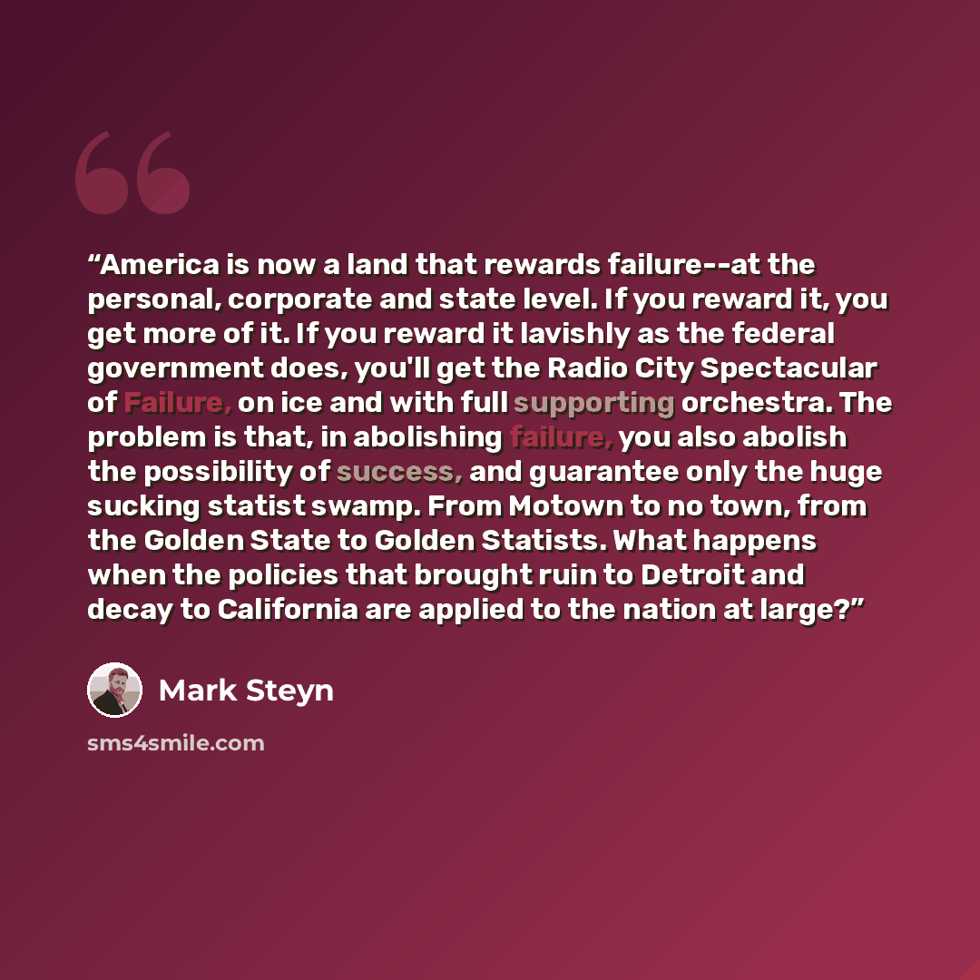 “America is now a land that rewards failure--at the personal, corporate and state level. If you reward it, you get more of it. If you reward it lavishly as the federal government does, you'll get the Radio City Spectacular of Failure, on ice and with full supporting orchestra. The problem is that…” quote by Mark Steyn