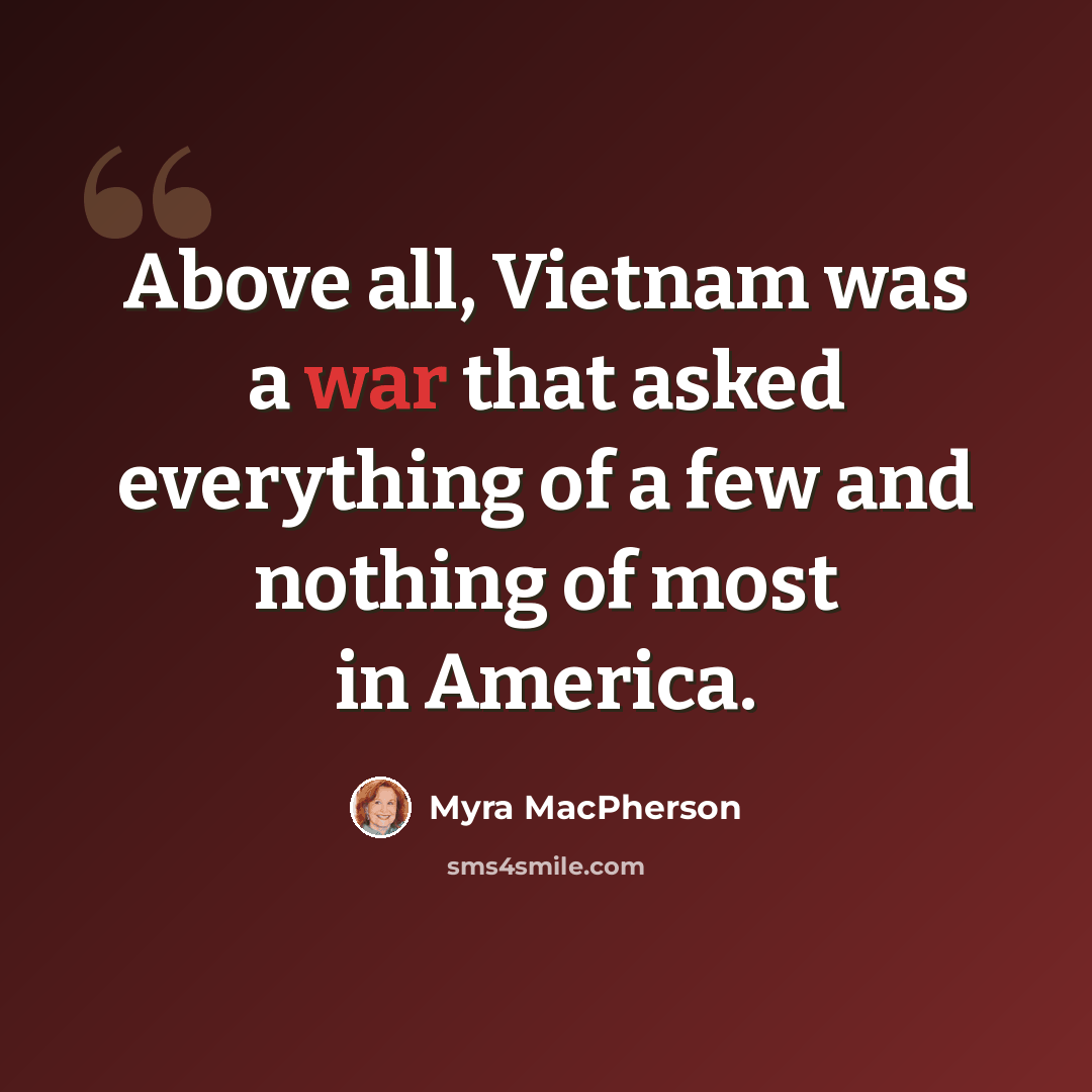 “Above all, Vietnam was a war that asked everything of a few and nothing of most in America.” quote by Myra MacPherson