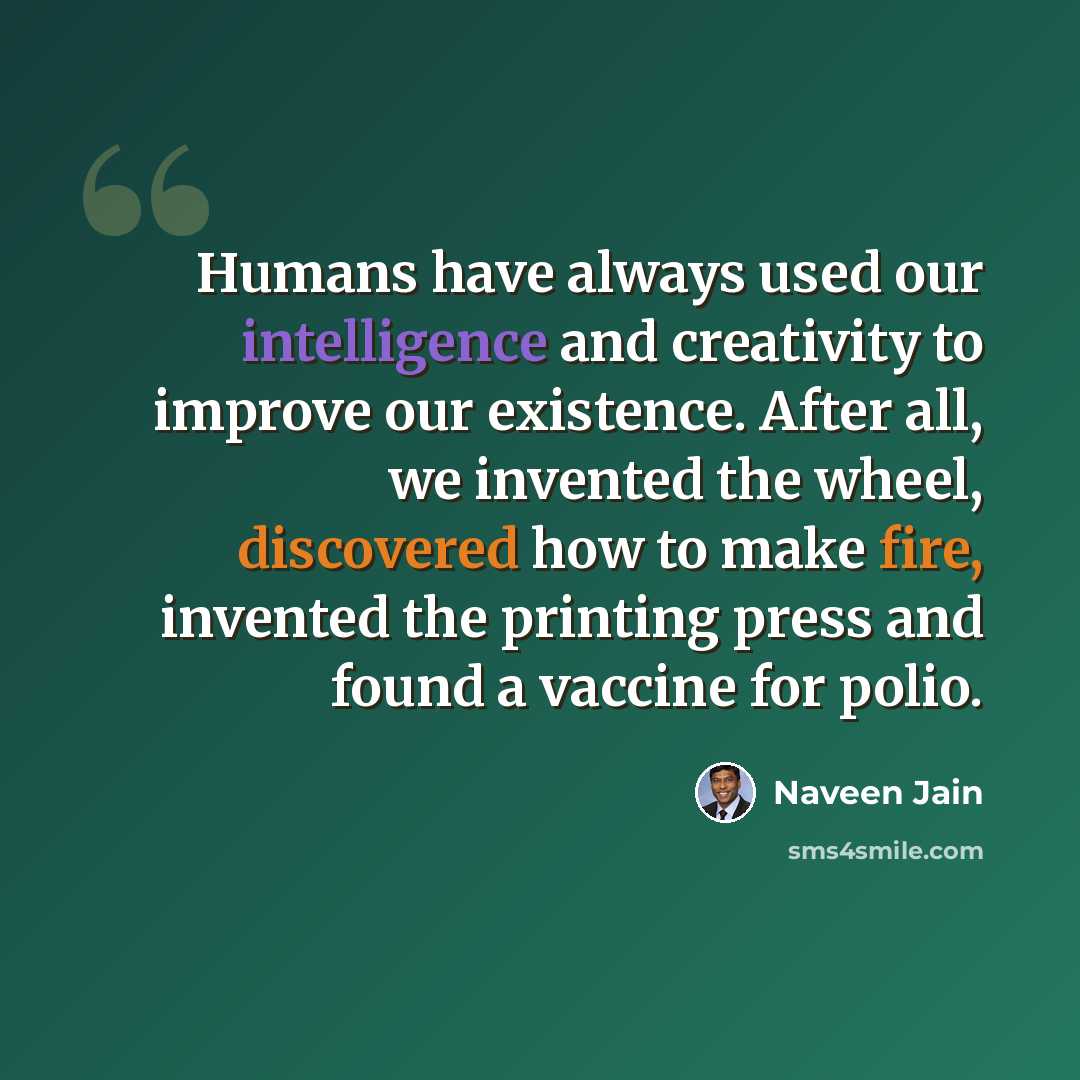 “Humans have always used our intelligence and creativity to improve our existence. After all, we invented the wheel, discovered how to make fire, invented the printing press and found a vaccine for polio.” quote by Naveen Jain